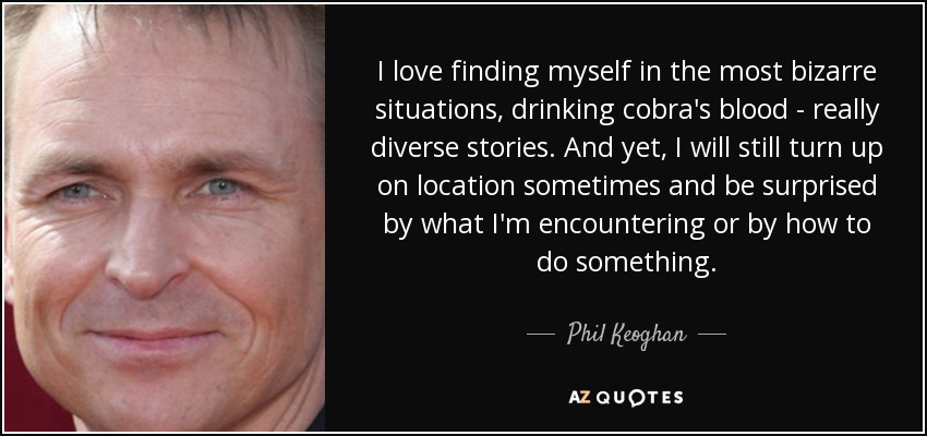 I love finding myself in the most bizarre situations, drinking cobra's blood - really diverse stories. And yet, I will still turn up on location sometimes and be surprised by what I'm encountering or by how to do something. - Phil Keoghan