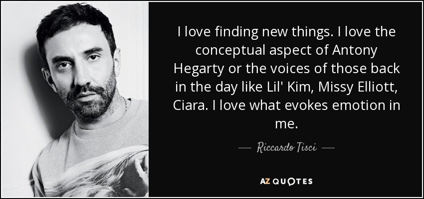 I love finding new things. I love the conceptual aspect of Antony Hegarty or the voices of those back in the day like Lil' Kim, Missy Elliott, Ciara. I love what evokes emotion in me. - Riccardo Tisci