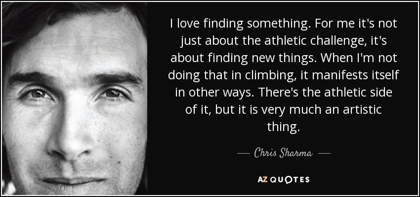 I love finding something. For me it's not just about the athletic challenge, it's about finding new things. When I'm not doing that in climbing, it manifests itself in other ways. There's the athletic side of it, but it is very much an artistic thing. - Chris Sharma