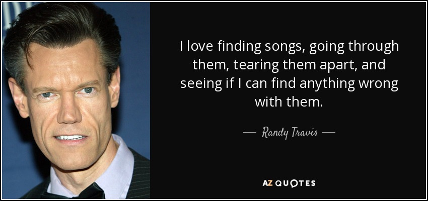 I love finding songs, going through them, tearing them apart, and seeing if I can find anything wrong with them. - Randy Travis