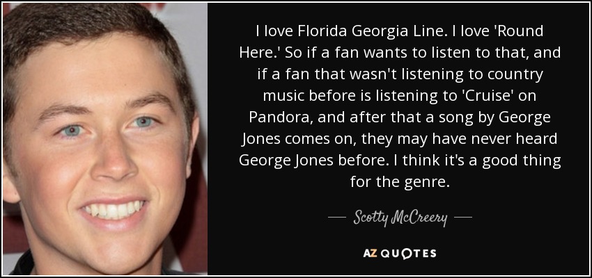 I love Florida Georgia Line. I love 'Round Here.' So if a fan wants to listen to that, and if a fan that wasn't listening to country music before is listening to 'Cruise' on Pandora, and after that a song by George Jones comes on, they may have never heard George Jones before. I think it's a good thing for the genre. - Scotty McCreery