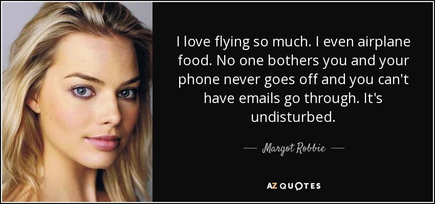 I love flying so much. I even airplane food. No one bothers you and your phone never goes off and you can't have emails go through. It's undisturbed. - Margot Robbie