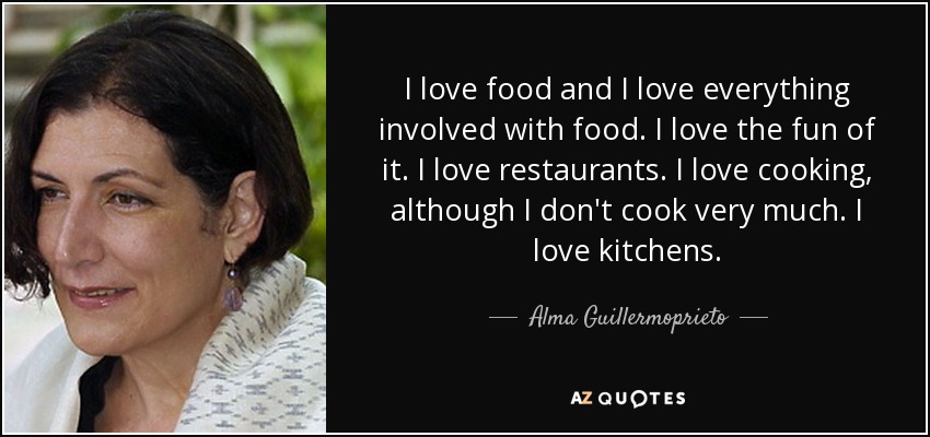 I love food and I love everything involved with food. I love the fun of it. I love restaurants. I love cooking, although I don't cook very much. I love kitchens. - Alma Guillermoprieto