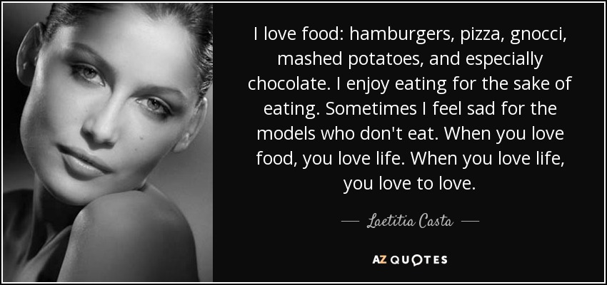 I love food: hamburgers, pizza, gnocci, mashed potatoes, and especially chocolate. I enjoy eating for the sake of eating. Sometimes I feel sad for the models who don't eat. When you love food, you love life. When you love life, you love to love. - Laetitia Casta