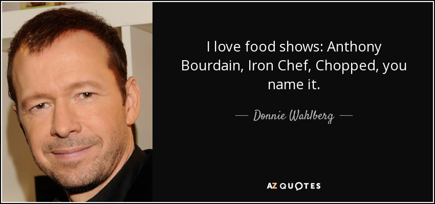 I love food shows: Anthony Bourdain, Iron Chef, Chopped, you name it. - Donnie Wahlberg