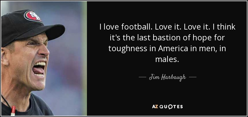 I love football. Love it. Love it. I think it's the last bastion of hope for toughness in America in men, in males. - Jim Harbaugh