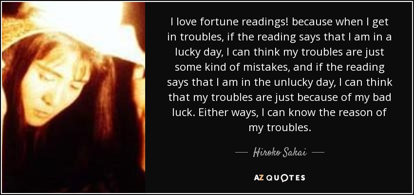I love fortune readings! because when I get in troubles, if the reading says that I am in a lucky day, I can think my troubles are just some kind of mistakes, and if the reading says that I am in the unlucky day, I can think that my troubles are just because of my bad luck. Either ways, I can know the reason of my troubles. - Hiroko Sakai