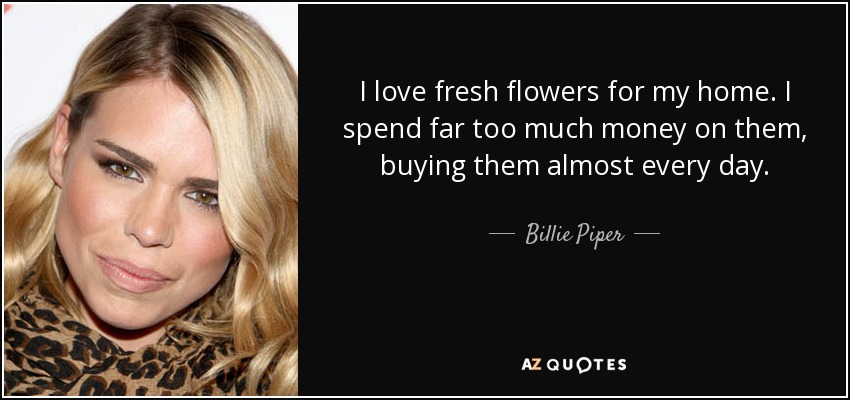 I love fresh flowers for my home. I spend far too much money on them, buying them almost every day. - Billie Piper