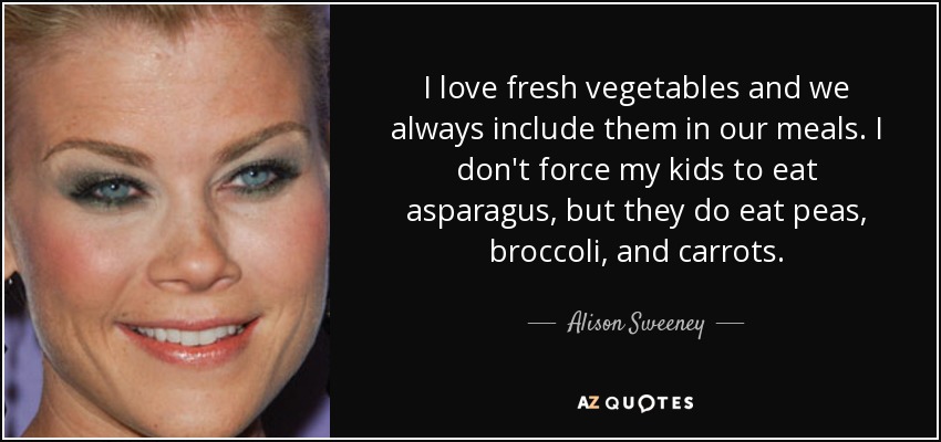 I love fresh vegetables and we always include them in our meals. I don't force my kids to eat asparagus, but they do eat peas, broccoli, and carrots. - Alison Sweeney