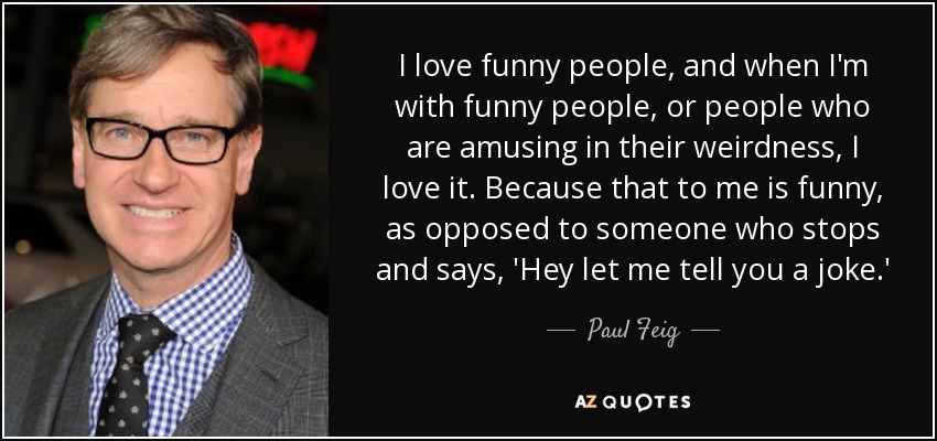 I love funny people, and when I'm with funny people, or people who are amusing in their weirdness, I love it. Because that to me is funny, as opposed to someone who stops and says, 'Hey let me tell you a joke.' - Paul Feig