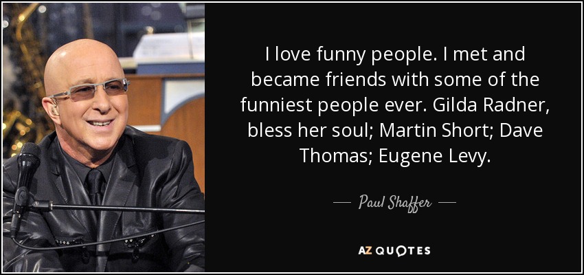 I love funny people. I met and became friends with some of the funniest people ever. Gilda Radner, bless her soul; Martin Short; Dave Thomas; Eugene Levy. - Paul Shaffer