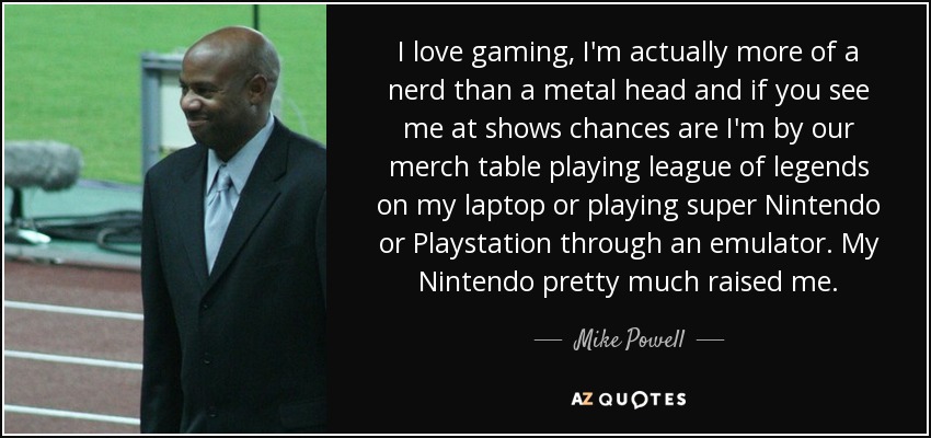 I love gaming, I'm actually more of a nerd than a metal head and if you see me at shows chances are I'm by our merch table playing league of legends on my laptop or playing super Nintendo or Playstation through an emulator. My Nintendo pretty much raised me. - Mike Powell