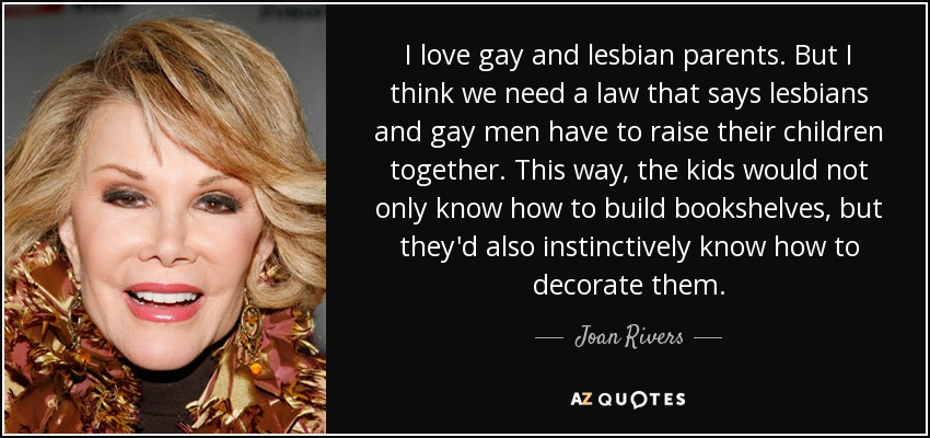 I love gay and lesbian parents. But I think we need a law that says lesbians and gay men have to raise their children together. This way, the kids would not only know how to build bookshelves, but they'd also instinctively know how to decorate them. - Joan Rivers