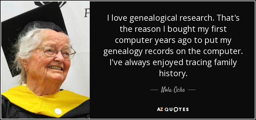 I love genealogical research. That's the reason I bought my first computer years ago to put my genealogy records on the computer. I've always enjoyed tracing family history. - Nola Ochs