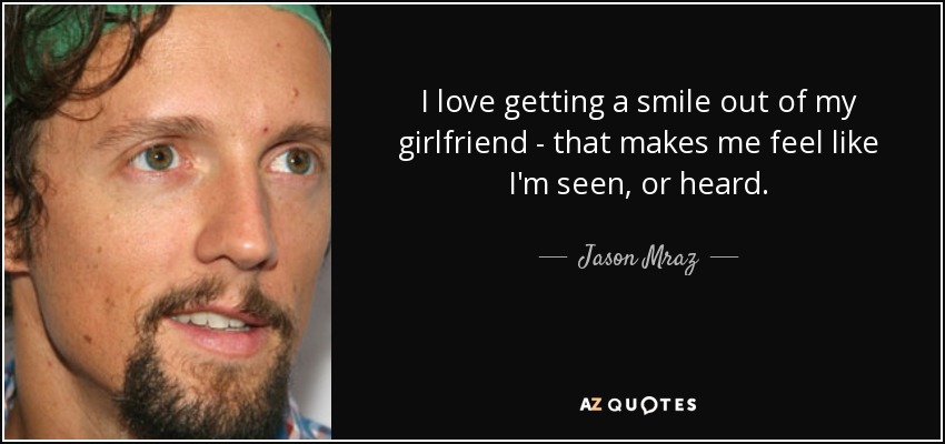 I love getting a smile out of my girlfriend - that makes me feel like I'm seen, or heard. - Jason Mraz
