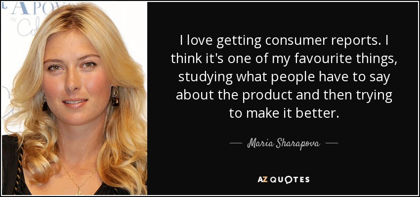 I love getting consumer reports. I think it's one of my favourite things, studying what people have to say about the product and then trying to make it better. - Maria Sharapova