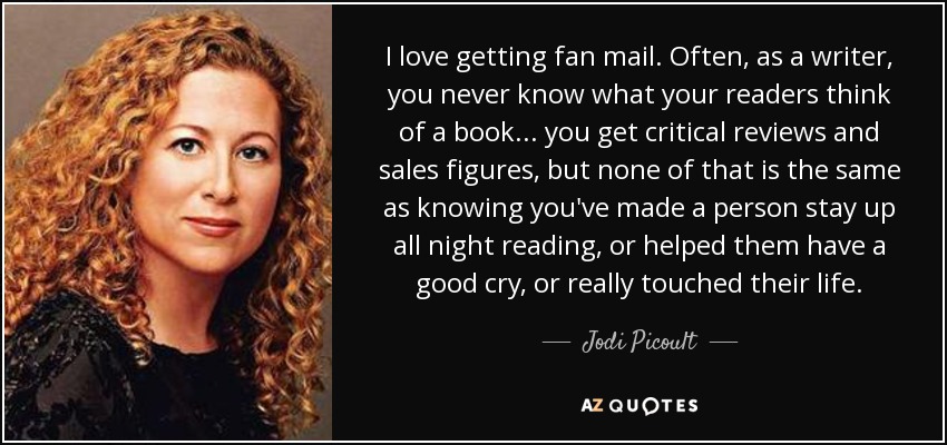 I love getting fan mail. Often, as a writer, you never know what your readers think of a book... you get critical reviews and sales figures, but none of that is the same as knowing you've made a person stay up all night reading, or helped them have a good cry, or really touched their life. - Jodi Picoult