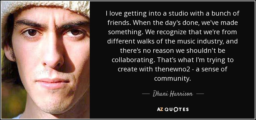 I love getting into a studio with a bunch of friends. When the day's done, we've made something. We recognize that we're from different walks of the music industry, and there's no reason we shouldn't be collaborating. That's what I'm trying to create with thenewno2 - a sense of community. - Dhani Harrison