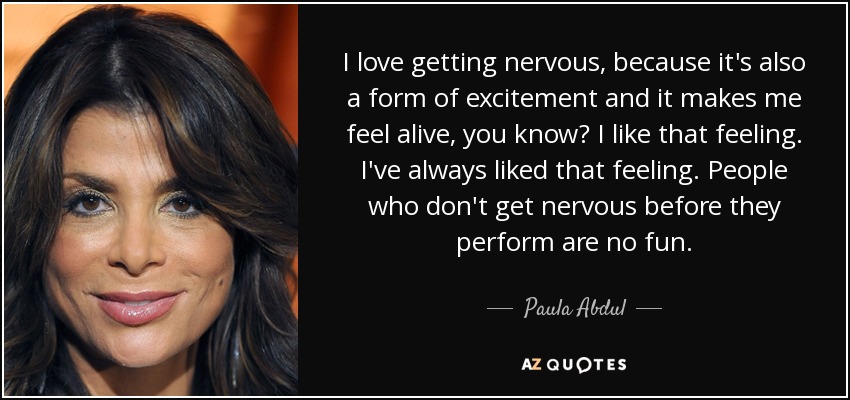 I love getting nervous, because it's also a form of excitement and it makes me feel alive, you know? I like that feeling. I've always liked that feeling. People who don't get nervous before they perform are no fun. - Paula Abdul
