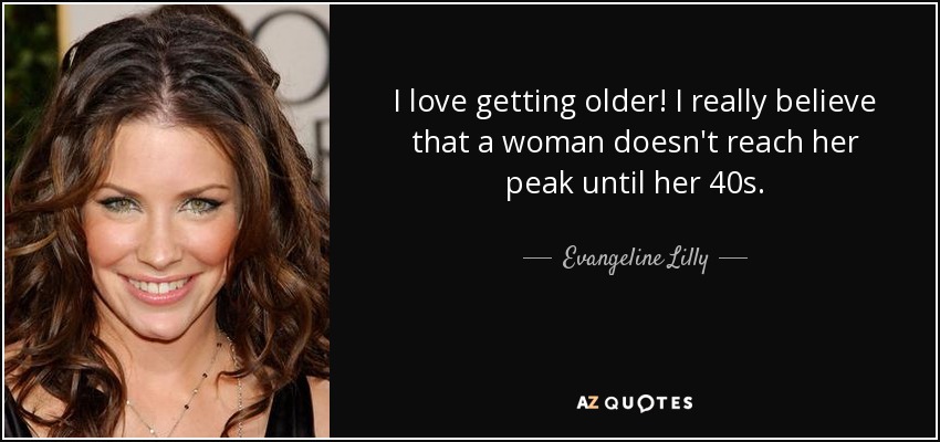 I love getting older! I really believe that a woman doesn't reach her peak until her 40s. - Evangeline Lilly