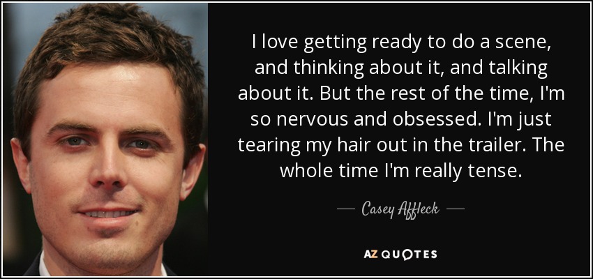 I love getting ready to do a scene, and thinking about it, and talking about it. But the rest of the time, I'm so nervous and obsessed. I'm just tearing my hair out in the trailer. The whole time I'm really tense. - Casey Affleck
