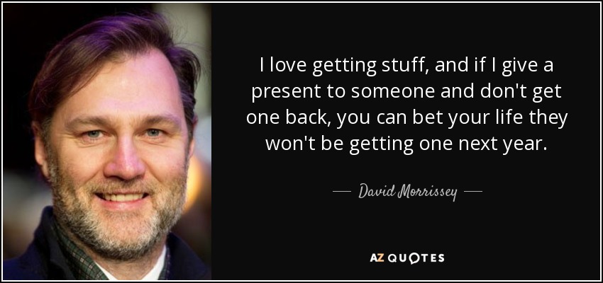 I love getting stuff, and if I give a present to someone and don't get one back, you can bet your life they won't be getting one next year. - David Morrissey