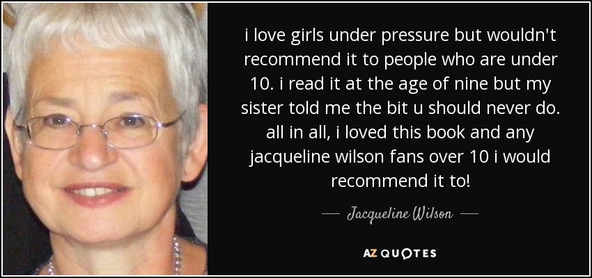 i love girls under pressure but wouldn't recommend it to people who are under 10. i read it at the age of nine but my sister told me the bit u should never do. all in all, i loved this book and any jacqueline wilson fans over 10 i would recommend it to! - Jacqueline Wilson