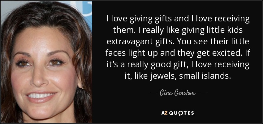 I love giving gifts and I love receiving them. I really like giving little kids extravagant gifts. You see their little faces light up and they get excited. If it's a really good gift, I love receiving it, like jewels, small islands. - Gina Gershon
