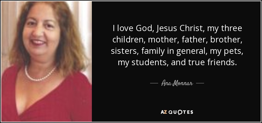 I love God, Jesus Christ, my three children, mother, father, brother, sisters, family in general, my pets, my students, and true friends. - Ana Monnar