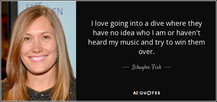 I love going into a dive where they have no idea who I am or haven't heard my music and try to win them over. - Schuyler Fisk