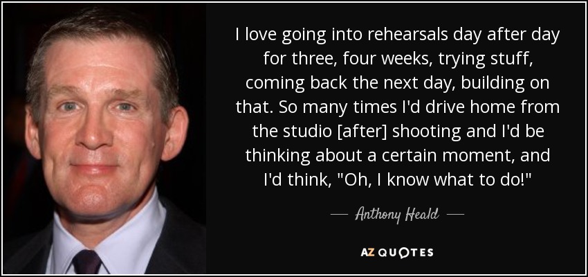 I love going into rehearsals day after day for three, four weeks, trying stuff, coming back the next day, building on that. So many times I'd drive home from the studio [after] shooting and I'd be thinking about a certain moment, and I'd think, 