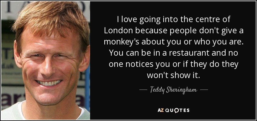 I love going into the centre of London because people don't give a monkey's about you or who you are. You can be in a restaurant and no one notices you or if they do they won't show it. - Teddy Sheringham