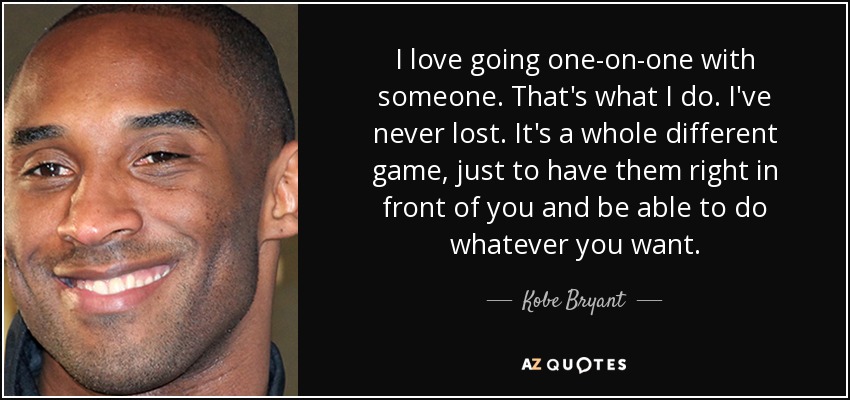 I love going one-on-one with someone. That's what I do. I've never lost. It's a whole different game, just to have them right in front of you and be able to do whatever you want. - Kobe Bryant