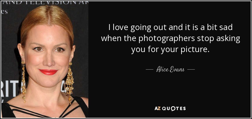 I love going out and it is a bit sad when the photographers stop asking you for your picture. - Alice Evans
