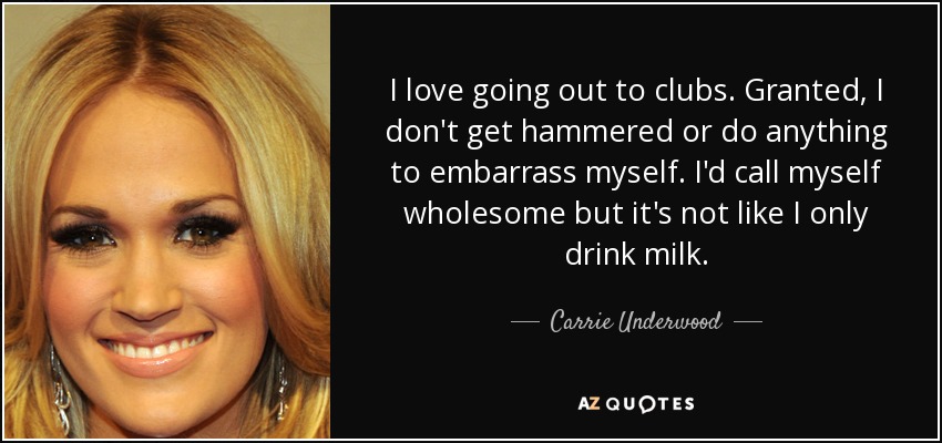 I love going out to clubs. Granted, I don't get hammered or do anything to embarrass myself. I'd call myself wholesome but it's not like I only drink milk. - Carrie Underwood