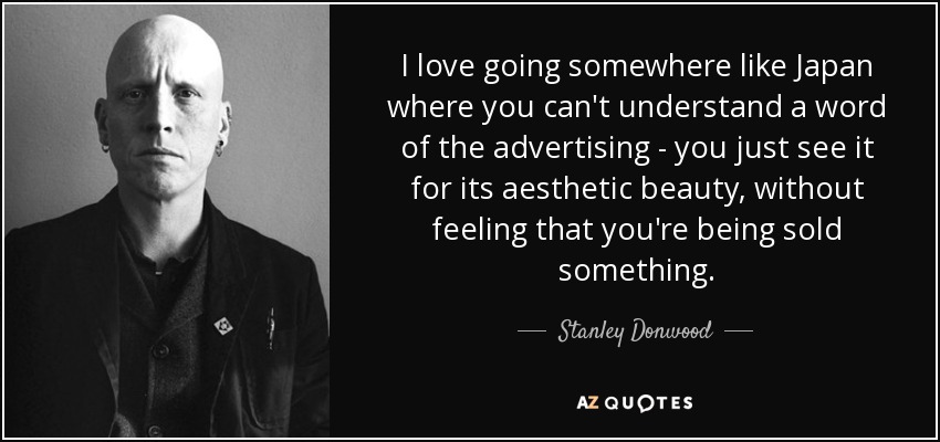 I love going somewhere like Japan where you can't understand a word of the advertising - you just see it for its aesthetic beauty, without feeling that you're being sold something. - Stanley Donwood