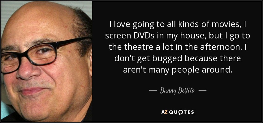 I love going to all kinds of movies, I screen DVDs in my house, but I go to the theatre a lot in the afternoon. I don't get bugged because there aren't many people around. - Danny DeVito