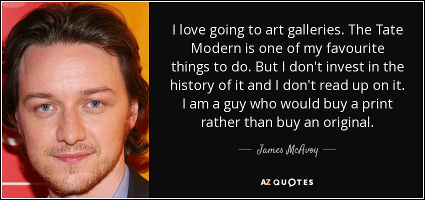 I love going to art galleries. The Tate Modern is one of my favourite things to do. But I don't invest in the history of it and I don't read up on it. I am a guy who would buy a print rather than buy an original. - James McAvoy