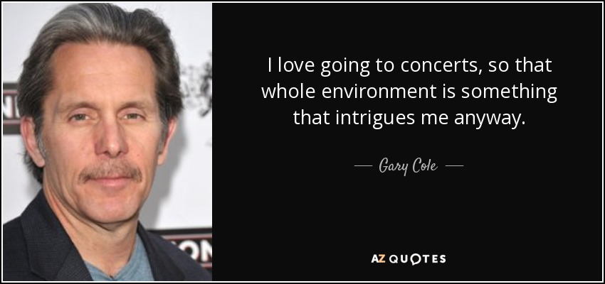 I love going to concerts, so that whole environment is something that intrigues me anyway. - Gary Cole