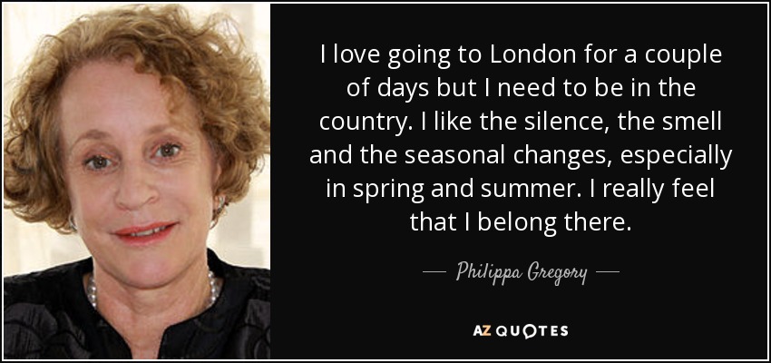 I love going to London for a couple of days but I need to be in the country. I like the silence, the smell and the seasonal changes, especially in spring and summer. I really feel that I belong there. - Philippa Gregory