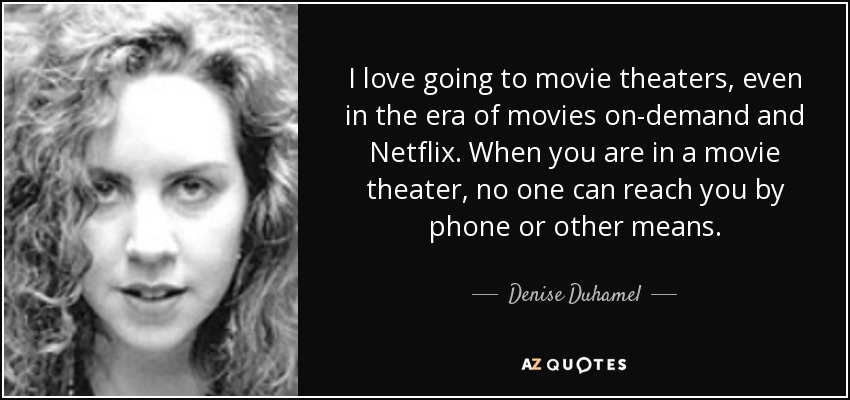 I love going to movie theaters, even in the era of movies on-demand and Netflix. When you are in a movie theater, no one can reach you by phone or other means. - Denise Duhamel