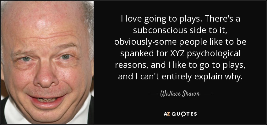 I love going to plays. There's a subconscious side to it, obviously-some people like to be spanked for XYZ psychological reasons, and I like to go to plays, and I can't entirely explain why. - Wallace Shawn