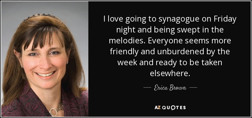 I love going to synagogue on Friday night and being swept in the melodies. Everyone seems more friendly and unburdened by the week and ready to be taken elsewhere. - Erica Brown