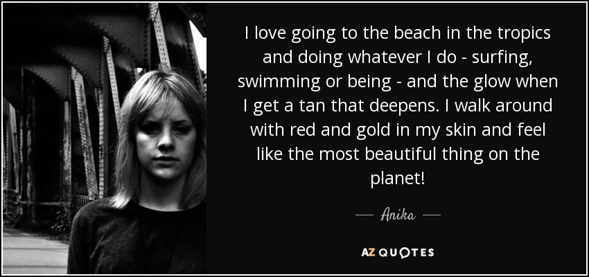 I love going to the beach in the tropics and doing whatever I do - surfing, swimming or being - and the glow when I get a tan that deepens. I walk around with red and gold in my skin and feel like the most beautiful thing on the planet! - Anika