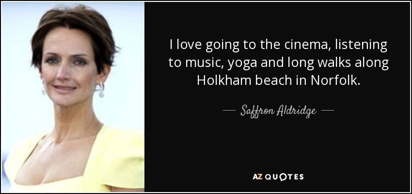 I love going to the cinema, listening to music, yoga and long walks along Holkham beach in Norfolk. - Saffron Aldridge