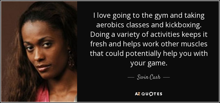I love going to the gym and taking aerobics classes and kickboxing. Doing a variety of activities keeps it fresh and helps work other muscles that could potentially help you with your game. - Swin Cash