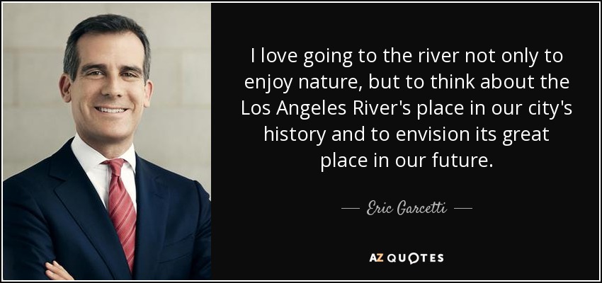 I love going to the river not only to enjoy nature, but to think about the Los Angeles River's place in our city's history and to envision its great place in our future. - Eric Garcetti
