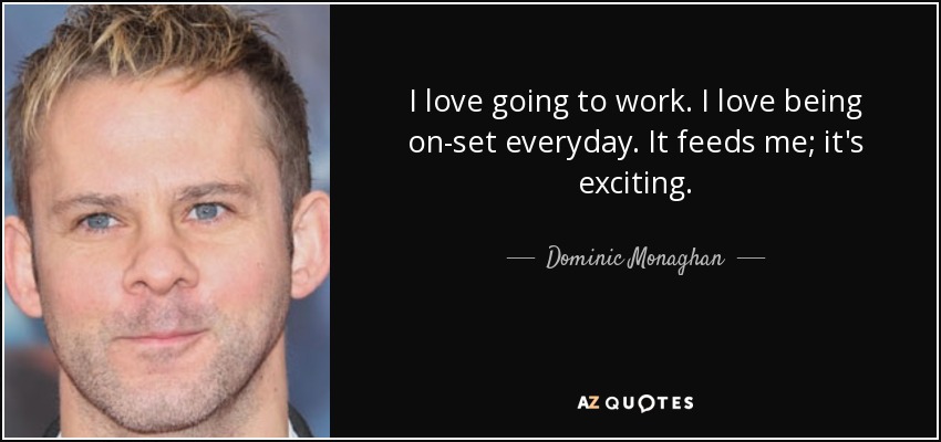 I love going to work. I love being on-set everyday. It feeds me; it's exciting. - Dominic Monaghan