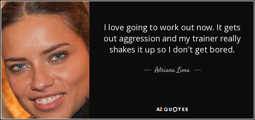 I love going to work out now. It gets out aggression and my trainer really shakes it up so I don't get bored. - Adriana Lima