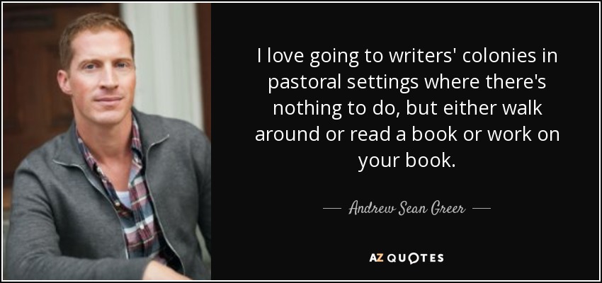 I love going to writers' colonies in pastoral settings where there's nothing to do, but either walk around or read a book or work on your book. - Andrew Sean Greer